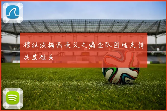 穆拉谈梅西丧父之痛全队团结支持共度难关