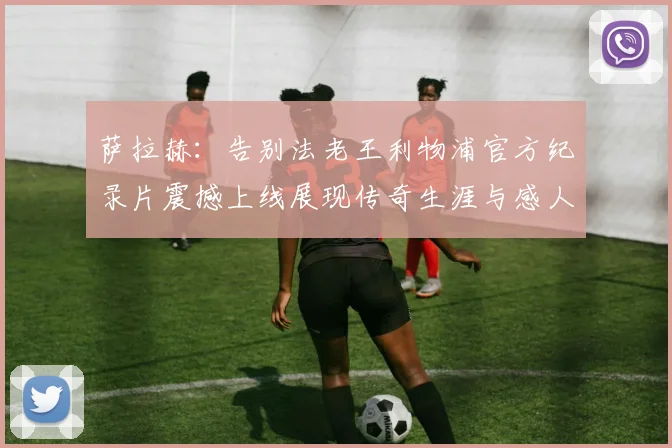 萨拉赫：告别法老王利物浦官方纪录片震撼上线展现传奇生涯与感人时刻