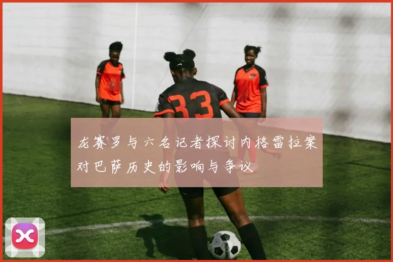 龙赛罗与六名记者探讨内格雷拉案对巴萨历史的影响与争议