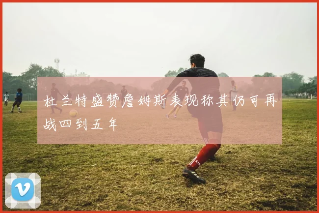 杜兰特盛赞詹姆斯表现称其仍可再战四到五年