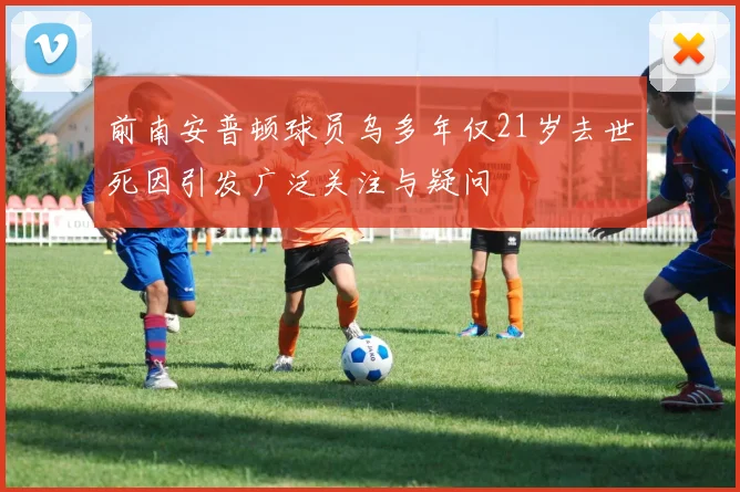 前南安普顿球员乌多年仅21岁去世死因引发广泛关注与疑问