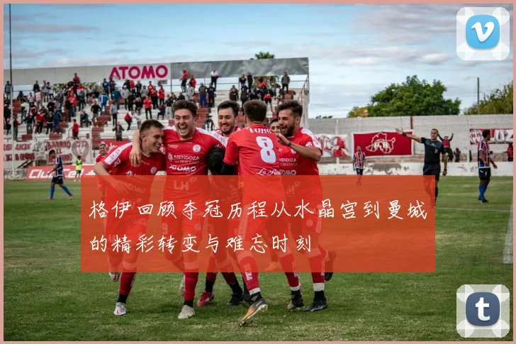 格伊回顾夺冠历程从水晶宫到曼城的精彩转变与难忘时刻