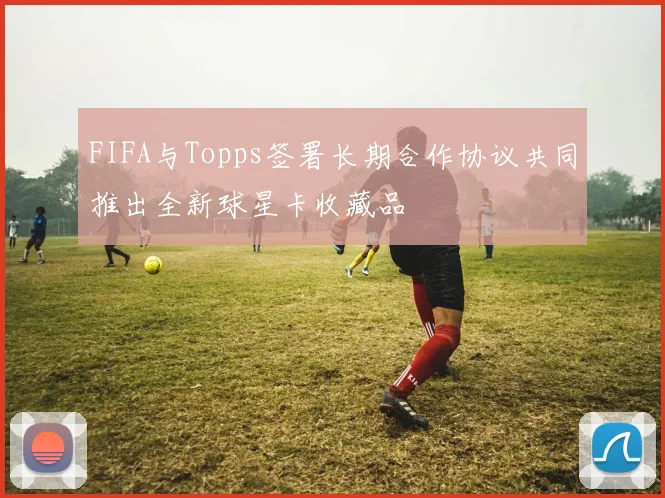 FIFA与Topps签署长期合作协议共同推出全新球星卡收藏品