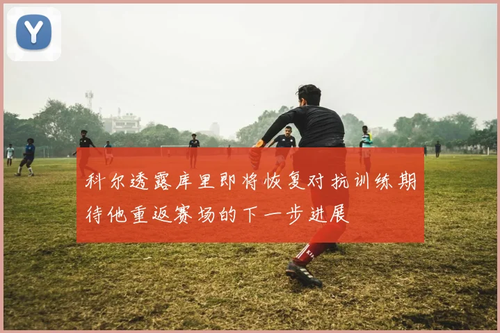 科尔透露库里即将恢复对抗训练期待他重返赛场的下一步进展