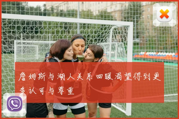 詹姆斯与湖人关系回暖渴望得到更多认可与尊重