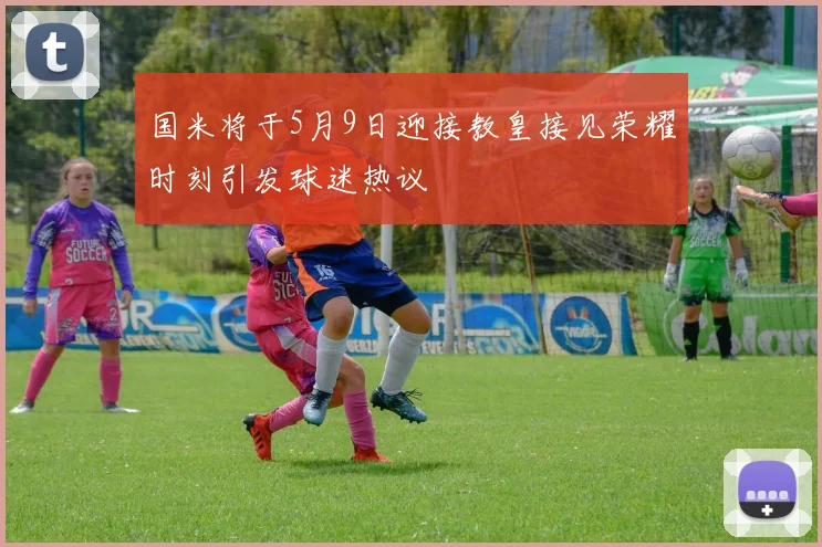 国米将于5月9日迎接教皇接见荣耀时刻引发球迷热议