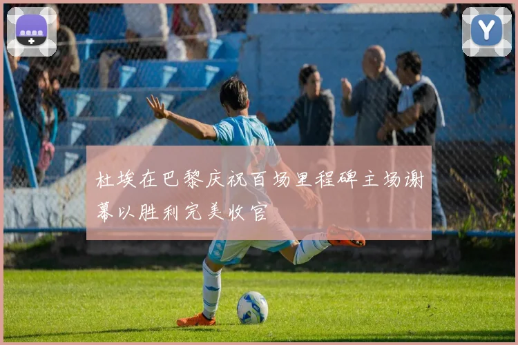 杜埃在巴黎庆祝百场里程碑主场谢幕以胜利完美收官