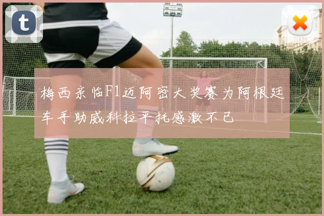 梅西亲临F1迈阿密大奖赛为阿根廷车手助威科拉平托感激不已