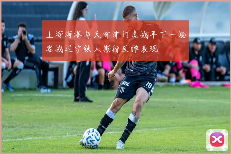 上海海港与天津津门虎战平下一场客战辽宁铁人期待反弹表现