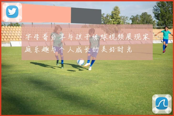 字母哥分享与孩子练球视频展现家庭乐趣与个人成长的美好时光