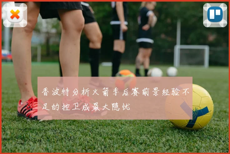 香波特分析火箭季后赛前景经验不足的控卫成最大隐忧