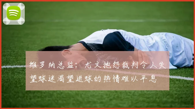 维罗纳总监：尤文抱怨裁判令人失望球迷渴望进球的热情难以平息