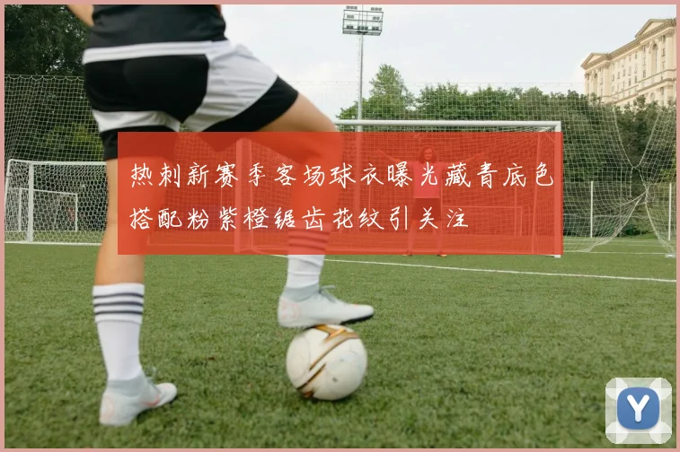 热刺新赛季客场球衣曝光藏青底色搭配粉紫橙锯齿花纹引关注