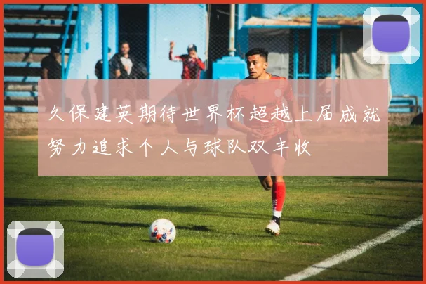 久保建英期待世界杯超越上届成就努力追求个人与球队双丰收