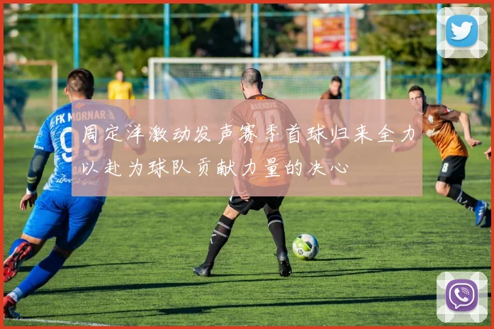 周定洋激动发声赛季首球归来全力以赴为球队贡献力量的决心