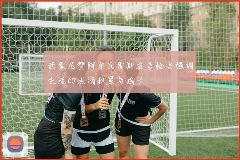 西蒙尼赞阿尔瓦雷斯发言恰当强调生活的点滴积累与成长