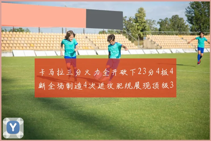 卡马拉三分火力全开砍下23分4板4断全场制造4次进攻犯规展现顶级3D表现