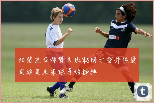 帕楚里亚称赞文班聪明才智并热爱阅读是未来球员的榜样