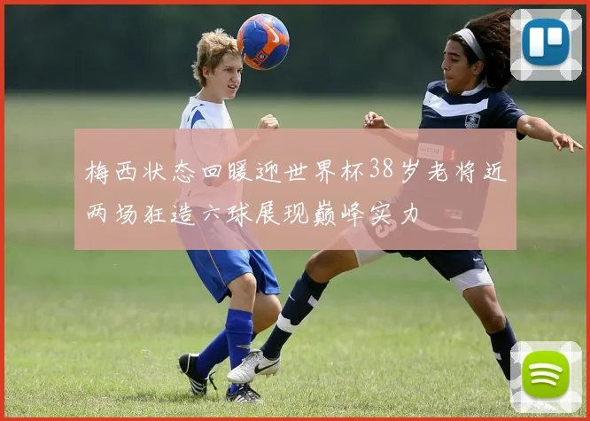梅西状态回暖迎世界杯38岁老将近两场狂造六球展现巅峰实力